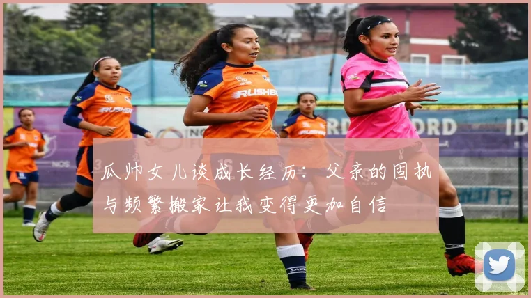 瓜帅女儿谈成长经历：父亲的固执与频繁搬家让我变得更加自信