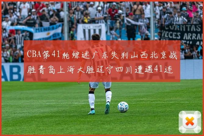CBA第41轮综述广东失利山西北京战胜青岛上海大胜辽宁四川遭遇41连败困境