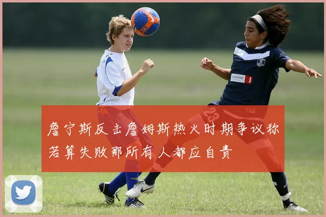詹宁斯反击詹姆斯热火时期争议称若算失败那所有人都应自责