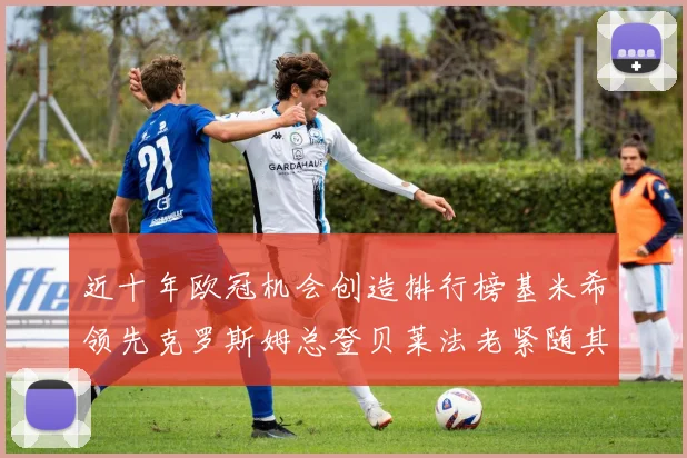 近十年欧冠机会创造排行榜基米希领先克罗斯姆总登贝莱法老紧随其后