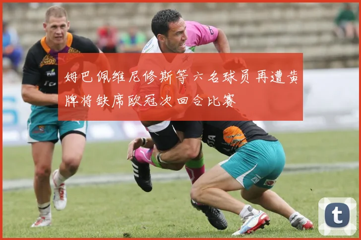 姆巴佩维尼修斯等六名球员再遭黄牌将缺席欧冠次回合比赛