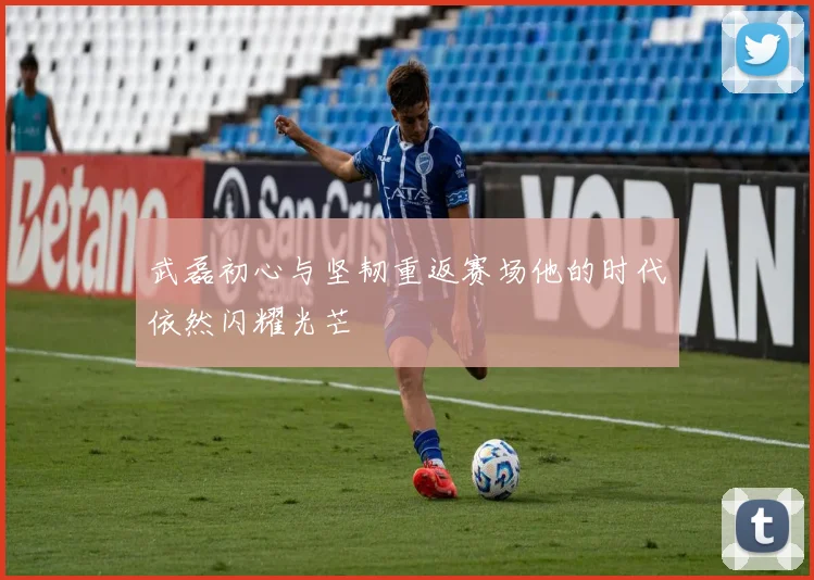 武磊初心与坚韧重返赛场他的时代依然闪耀光芒