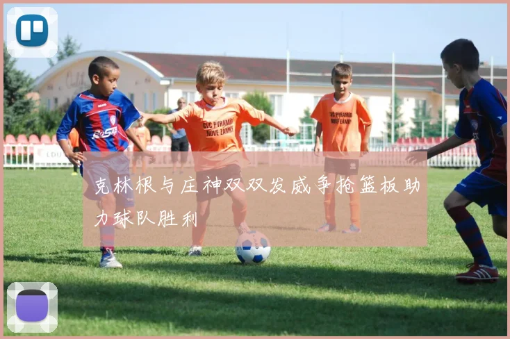 克林根与庄神双双发威争抢篮板助力球队胜利